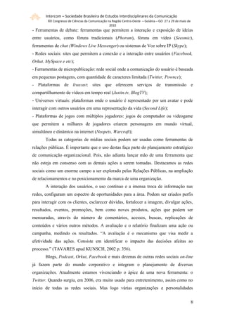 Intercom – Sociedade Brasileira de Estudos Interdisciplinares da Comunicação
        XII Congresso de Ciências da Comunicação na Região Centro-Oeste – Goiânia – GO 27 a 29 de maio de
                                                 2010
- Ferramentas de debate: ferramentas que permitem a interação e exposição de ideias
entre usuários, como fóruns tradicionais (Phorum), fóruns em vídeo (Seesmic),
ferramentas de chat (Windows Live Messenger) ou sistemas de Voz sobre IP (Skype);
- Redes sociais: sites que permitem a conexão e a interação entre usuários (Facebook,
Orkut, MySpace e etc);
- Ferramentas de micropublicação: rede social onde a comunicação do usuário é baseada
em pequenas postagens, com quantidade de caracteres limitada (Twitter, Pownce);
- Plataformas de livecast: sites que oferecem serviços de transmissão e
compartilhamento de vídeos em tempo real (Justin.tv, BlogTV);
- Universos virtuais: plataformas onde o usuário é representado por um avatar e pode
interagir com outros usuários em uma representação da vida (Second Life);
- Plataformas de jogos com múltiplos jogadores: jogos de computador ou videogame
que permitem a milhares de jogadores criarem personagens em mundo virtual,
simultâneo e dinâmico na internet (Neopets, Warcraft);
       Todas as categorias de mídias sociais podem ser usadas como ferramentas de
relações públicas. É importante que o uso destas faça parte do planejamento estratégico
de comunicação organizacional. Pois, não adianta lançar mão de uma ferramenta que
não esteja em consenso com as demais ações a serem tomadas. Destacamos as redes
sociais como um enorme campo a ser explorado pelas Relações Públicas, na ampliação
de relacionamentos e no posicionamento da marca de uma organização.
       A interação dos usuários, o uso contínuo e a imensa troca de informação nas
redes, configuram um espectro de oportunidades para a área. Podem ser criados perfis
para interagir com os clientes, esclarecer dúvidas, fortalecer a imagem, divulgar ações,
resultados, eventos, promoções, bem como novos produtos, ações que podem ser
mensuradas, através do número de comentários, acessos, buscas, replicações de
conteúdos e vários outros métodos. A avaliação e o relatório finalizam uma ação ou
campanha, medindo os resultados. “A avaliação é o mecanismo que visa medir a
efetividade das ações. Consiste em identificar o impacto das decisões afeitas ao
processo.” (TAVARES apud KUNSCH, 2002 p. 356).
       Blogs, Podcast, Orkut, Facebook e mais dezenas de outras redes sociais on-line
já fazem parte do mundo corporativo e integram o planejamento de diversas
organizações. Atualmente estamos vivenciando o ápice de uma nova ferramenta: o
Twitter. Quando surgiu, em 2006, era muito usado para entretenimento, assim como no
início de todas as redes sociais. Mas logo várias organizações e personalidades


                                                                                                            88
 