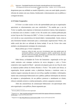 Intercom – Sociedade Brasileira de Estudos Interdisciplinares da Comunicação
              XII Congresso de Ciências da Comunicação na Região Centro-Oeste – Goiânia – GO 27 a 29 de maio de
                                                         2010
despertaram para sua utilidade no mundo corporativo, como um canal rápido, pessoal e
eficiente de contato com seus clientes, fortalecendo o relacionamento com os públicos e
a imagem da marca.


4. O Twitter Corporativo

            O Twitter e as redes sociais on-line são oportunidades para que as organizações
aproximem os relacionamentos com seus stakeholders.15 Na medida que o uso do
Twitter se espalha, mais empresas se interessam em promover marcas, fazer pesquisas e
se relacionar com os clientes e vender on-line. De acordo com a matéria publicada pela
revista Veja no dia 19 de março de 2009, 16 o Twitter é a mídia social que mais cresce na
web, devido as suas características de interatividade e instantaneidade. Assim, torna-se
uma ferramenta bastante interessante para a comunicação organizacional. Porém, esta
mídia social não deve ser utilizada de forma isolada. O uso do Twitter deve estar
atrelado a um planejamento estratégico de comunicação.
            Bueno afirma que o Twitter corporativo:
                         tornou-se, além de tudo, um novo investimento para uma grande parte de
                         instituições públicas e privadas de pequeno, médio e grande porte, dos mais
                         diversos setores do mercado, mostrando-se a favorita entre as redes adotadas
                         pelo meio corporativo. (BUENO, p. 75, 2009)

            Fábio Seixas, co-fundador do Twitter da Camiseteria - organização on-line que
vende camisetas com estampas exclusivas de novos designers e com o Twitter
corporativo mais seguido do Brasil – apresenta um pequeno guia em seu blog de como
as empresas podem utilizar de forma eficiente o Twitter.17 De acordo com Seixas, as
organizações devem aprender como a plataforma funciona e monitorar como os
usuários reagem à presença da marca no microblog; espalhar novidades e informações;
manter uma comunicação bidirecional com o público; publicar informações de interesse
da empresa e, principalmente, do seu público; promover o atendimento ao cliente;
oferecer conteúdo exclusivo e realizar promoções, sorteios e pequenos concursos.
            Além das características de comunicação bidirecional e da aproximação entre
uma organização e seus públicos, Bueno argumenta que:

15
     Diversos públicos de interesse de uma organização

16
  Disponível em: <http://veja.abril.com.br/noticia/ciencia-saude/twitter-agregou-informacoes-instantaneas-
429209.shtml> Acesso em 05 de abr de 2010.
17
     Disponível em: http://blog.fabioseixas.com.br/archives/2009. Acesso em 05 de abr de 2010.




                                                                                                                  99
 
