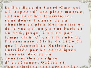 La Basilique du Sacré-Cœur, qui a l’aspect d’une pièce montée, est un haut lieu touristique, sans doute à cause de sa situation en plein Montmartre et de la vue qu’on y a sur Paris et au-delà, jusqu’à 50 km par temps clair. C’est à la suite de l’écrasante défaite de 1870/71 que l’Assemblée Nationale, entraînée par les catholiques français, décide sa construction en signe d’espérance. Quêtes et souscriptions sont organisées. On peut « acheter » une pierre, ou un pilier, ou une colonne. Il a fallu un énorme chariot traîné par plus de 20 paires de bœufs pour y hisser la Savoyarde, une des plus grosses cloches du monde (19 tonnes). Ma fille et mon gendre ont leur appartement quelque part sur la droite de la photo, pas loin de la Basilique. 