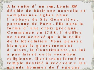 A la suite d’un vœu, Louis  XIV  décide de bâtir une nouvelle et somptueuse église pour l’abbaye de Ste Geneviève, patronne de Paris. Elle aura la forme d’une croix grecque. Commencé en 1758, l’édifice ne sera achevé qu’à la veille de la Révolution. Vous pensez bien que le gouvernement d’alors, la Constituante, ne lui a pas laissé cette vocation religieuse. Il est transformé en temple destiné à recevoir « les grands hommes de l’époque de la liberté française ». C’est le Panthéon, avec sa célèbre inscription : « Aux grands hommes, la patrie reconnaissante ». Voltaire, Jean-Jacques Rousseau, Victor Hugo y reposent, et aussi Jean Moulin, héros de la Résistance, tué par les nazis pendant la 2 ème  guerre mondiale. L’église sur la gauche est l’église Saint-Etienne-Du-Mont. A côté de l’église, le lycée Henri  IV  avec, emmaillotée d’échafaudages, la tour de Clovis, seul vestige de l’Abbaye Sainte-Geneviève. 
