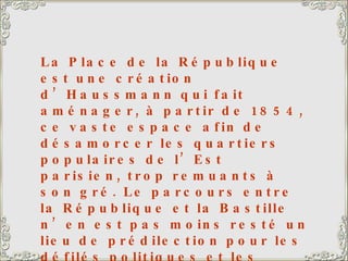 La Place de la République est une création d’Haussmann qui fait aménager, à partir de 1854, ce vaste espace afin de désamorcer les quartiers populaires de l’Est parisien, trop remuants à son gré. Le parcours entre la République et la Bastille n’en est pas moins resté un lieu de prédilection pour les défilés politiques et les marches de protestation ouvrière. A droite, la caserne Vérines, également construite du temps d’Haussmann pour abriter 2 000 hommes. Le monument de la République, au centre, date de 1883. 