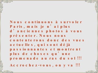 Nous continuons à survoler Paris, mais je n’ai plus d’anciennes photos à vous présenter. Nous nous contenterons donc des vues actuelles, qui sont déjà passionnantes et montrent plus de choses qu’une promenade au ras du sol !!! Accrochez-vous, on y va !!! 