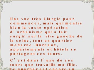 Une vue très élargie pour commencer, mais qui montre bien la vaste opération d’urbanisme qui a fait surgir, sur la  rive gauche de la seine, tout un quartier moderne. Bureaux, appartements et hôtels se partagent ces tours.  C’est dans l’une de ces tours que travaille ma fille. Le quartier est encore en pleine expansion, avec, en chantier, l’immeuble le plus haut d’Europe. 