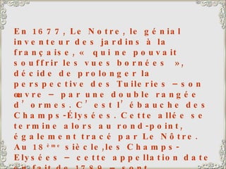 En 1677, Le Notre, le génial inventeur des jardins à la française, « qui ne pouvait souffrir les vues bornées », décide de prolonger la perspective des Tuileries –son œuvre – par une double rangée d’ormes. C’est l’ébauche des Champs-Élysées. Cette allée se termine alors au rond-point, également tracé par Le Nôtre. Au 18 ème  siècle,les Champs-Elysées – cette appellation date en fait de 1789 – sont prolongés jusqu’au niveau de l’Etoile puis du Pont de Neuilly. La course cycliste « le tour de France » s’achève traditionnellement sur cette avenue, que les coureurs parcourent 10 fois. Ils montent jusqu’au Rond-point, tournent et redescendent, au milieu d’une foule enthousiaste et bon enfant.  