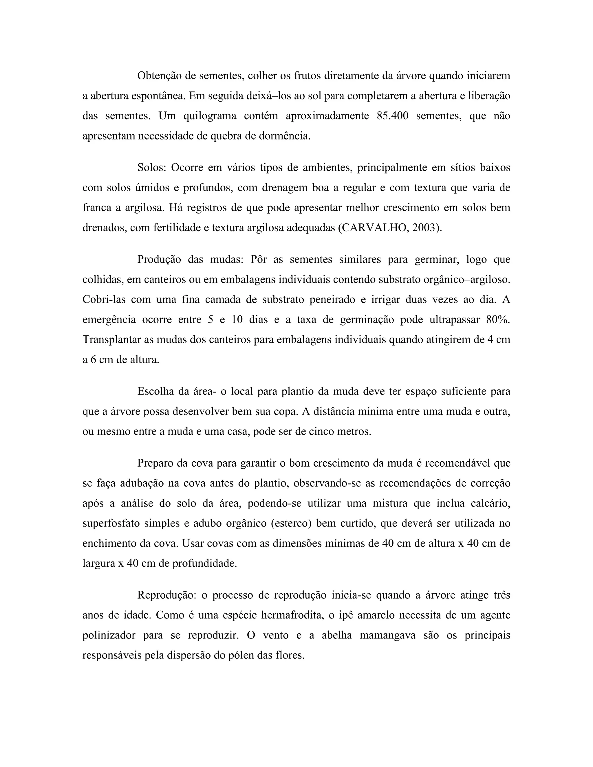 Obtenção de sementes, colher os frutos diretamente da árvore quando iniciarem
a abertura espontânea. Em seguida deixá–los ao sol para completarem a abertura e liberação
das sementes. Um quilograma contém aproximadamente 85.400 sementes, que não
apresentam necessidade de quebra de dormência.
Solos: Ocorre em vários tipos de ambientes, principalmente em sítios baixos
com solos úmidos e profundos, com drenagem boa a regular e com textura que varia de
franca a argilosa. Há registros de que pode apresentar melhor crescimento em solos bem
drenados, com fertilidade e textura argilosa adequadas (CARVALHO, 2003).
Produção das mudas: Pôr as sementes similares para germinar, logo que
colhidas, em canteiros ou em embalagens individuais contendo substrato orgânico–argiloso.
Cobri-las com uma fina camada de substrato peneirado e irrigar duas vezes ao dia. A
emergência ocorre entre 5 e 10 dias e a taxa de germinação pode ultrapassar 80%.
Transplantar as mudas dos canteiros para embalagens individuais quando atingirem de 4 cm
a 6 cm de altura.
Escolha da área- o local para plantio da muda deve ter espaço suficiente para
que a árvore possa desenvolver bem sua copa. A distância mínima entre uma muda e outra,
ou mesmo entre a muda e uma casa, pode ser de cinco metros.
Preparo da cova para garantir o bom crescimento da muda é recomendável que
se faça adubação na cova antes do plantio, observando-se as recomendações de correção
após a análise do solo da área, podendo-se utilizar uma mistura que inclua calcário,
superfosfato simples e adubo orgânico (esterco) bem curtido, que deverá ser utilizada no
enchimento da cova. Usar covas com as dimensões mínimas de 40 cm de altura x 40 cm de
largura x 40 cm de profundidade.
Reprodução: o processo de reprodução inicia-se quando a árvore atinge três
anos de idade. Como é uma espécie hermafrodita, o ipê amarelo necessita de um agente
polinizador para se reproduzir. O vento e a abelha mamangava são os principais
responsáveis pela dispersão do pólen das flores.
 