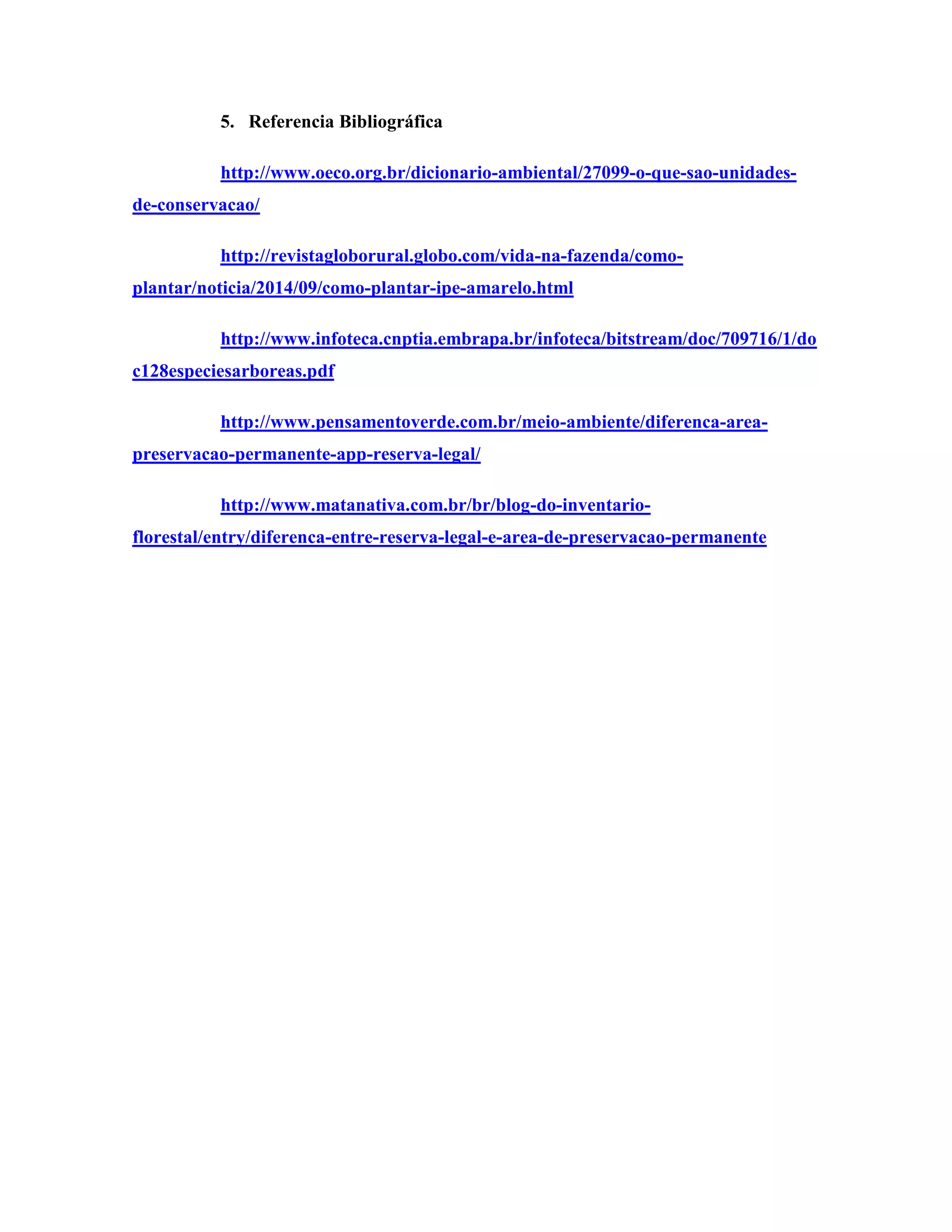 5. Referencia Bibliográfica
http://www.oeco.org.br/dicionario-ambiental/27099-o-que-sao-unidades-
de-conservacao/
http://revistagloborural.globo.com/vida-na-fazenda/como-
plantar/noticia/2014/09/como-plantar-ipe-amarelo.html
http://www.infoteca.cnptia.embrapa.br/infoteca/bitstream/doc/709716/1/do
c128especiesarboreas.pdf
http://www.pensamentoverde.com.br/meio-ambiente/diferenca-area-
preservacao-permanente-app-reserva-legal/
http://www.matanativa.com.br/br/blog-do-inventario-
florestal/entry/diferenca-entre-reserva-legal-e-area-de-preservacao-permanente
 