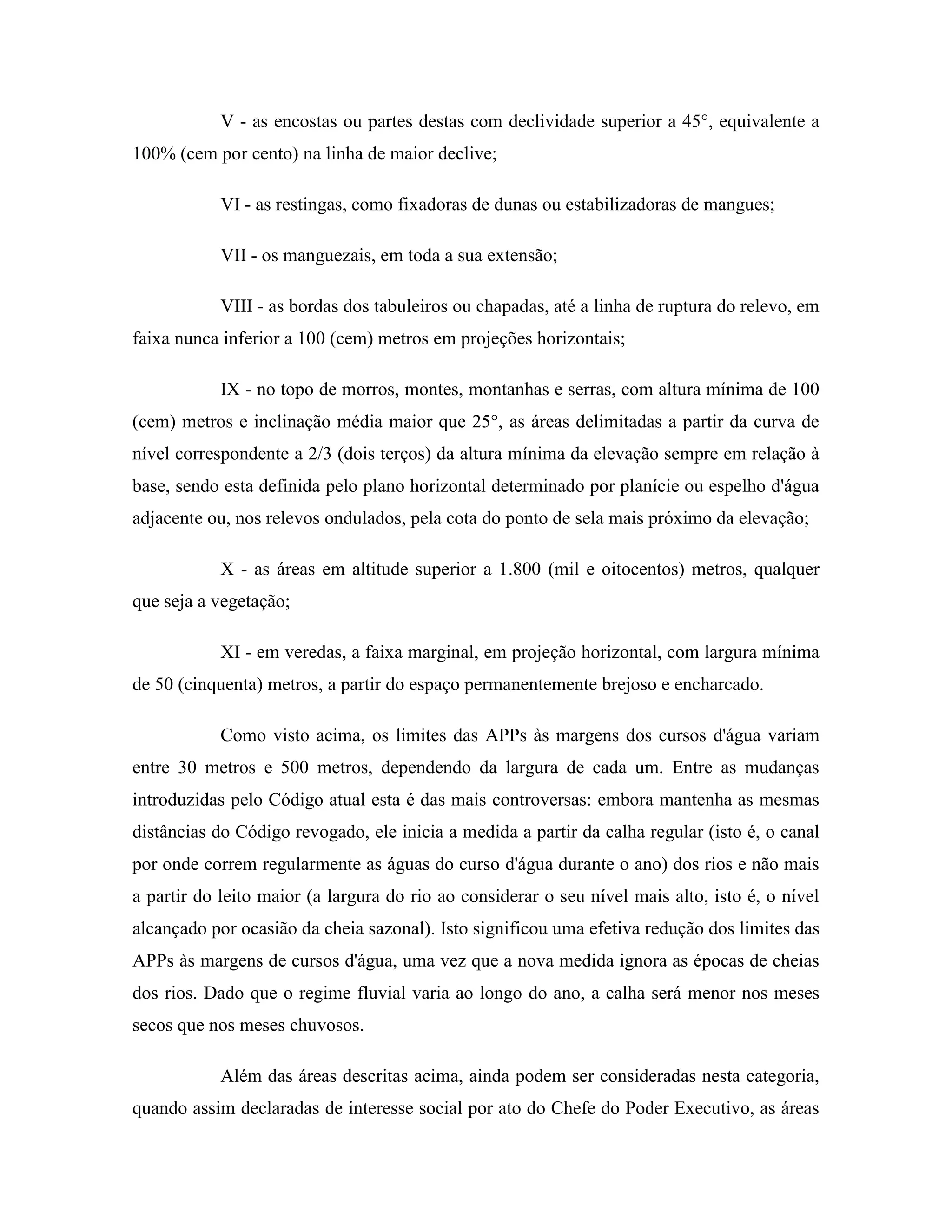 V - as encostas ou partes destas com declividade superior a 45°, equivalente a
100% (cem por cento) na linha de maior declive;
VI - as restingas, como fixadoras de dunas ou estabilizadoras de mangues;
VII - os manguezais, em toda a sua extensão;
VIII - as bordas dos tabuleiros ou chapadas, até a linha de ruptura do relevo, em
faixa nunca inferior a 100 (cem) metros em projeções horizontais;
IX - no topo de morros, montes, montanhas e serras, com altura mínima de 100
(cem) metros e inclinação média maior que 25°, as áreas delimitadas a partir da curva de
nível correspondente a 2/3 (dois terços) da altura mínima da elevação sempre em relação à
base, sendo esta definida pelo plano horizontal determinado por planície ou espelho d'água
adjacente ou, nos relevos ondulados, pela cota do ponto de sela mais próximo da elevação;
X - as áreas em altitude superior a 1.800 (mil e oitocentos) metros, qualquer
que seja a vegetação;
XI - em veredas, a faixa marginal, em projeção horizontal, com largura mínima
de 50 (cinquenta) metros, a partir do espaço permanentemente brejoso e encharcado.
Como visto acima, os limites das APPs às margens dos cursos d'água variam
entre 30 metros e 500 metros, dependendo da largura de cada um. Entre as mudanças
introduzidas pelo Código atual esta é das mais controversas: embora mantenha as mesmas
distâncias do Código revogado, ele inicia a medida a partir da calha regular (isto é, o canal
por onde correm regularmente as águas do curso d'água durante o ano) dos rios e não mais
a partir do leito maior (a largura do rio ao considerar o seu nível mais alto, isto é, o nível
alcançado por ocasião da cheia sazonal). Isto significou uma efetiva redução dos limites das
APPs às margens de cursos d'água, uma vez que a nova medida ignora as épocas de cheias
dos rios. Dado que o regime fluvial varia ao longo do ano, a calha será menor nos meses
secos que nos meses chuvosos.
Além das áreas descritas acima, ainda podem ser consideradas nesta categoria,
quando assim declaradas de interesse social por ato do Chefe do Poder Executivo, as áreas
 