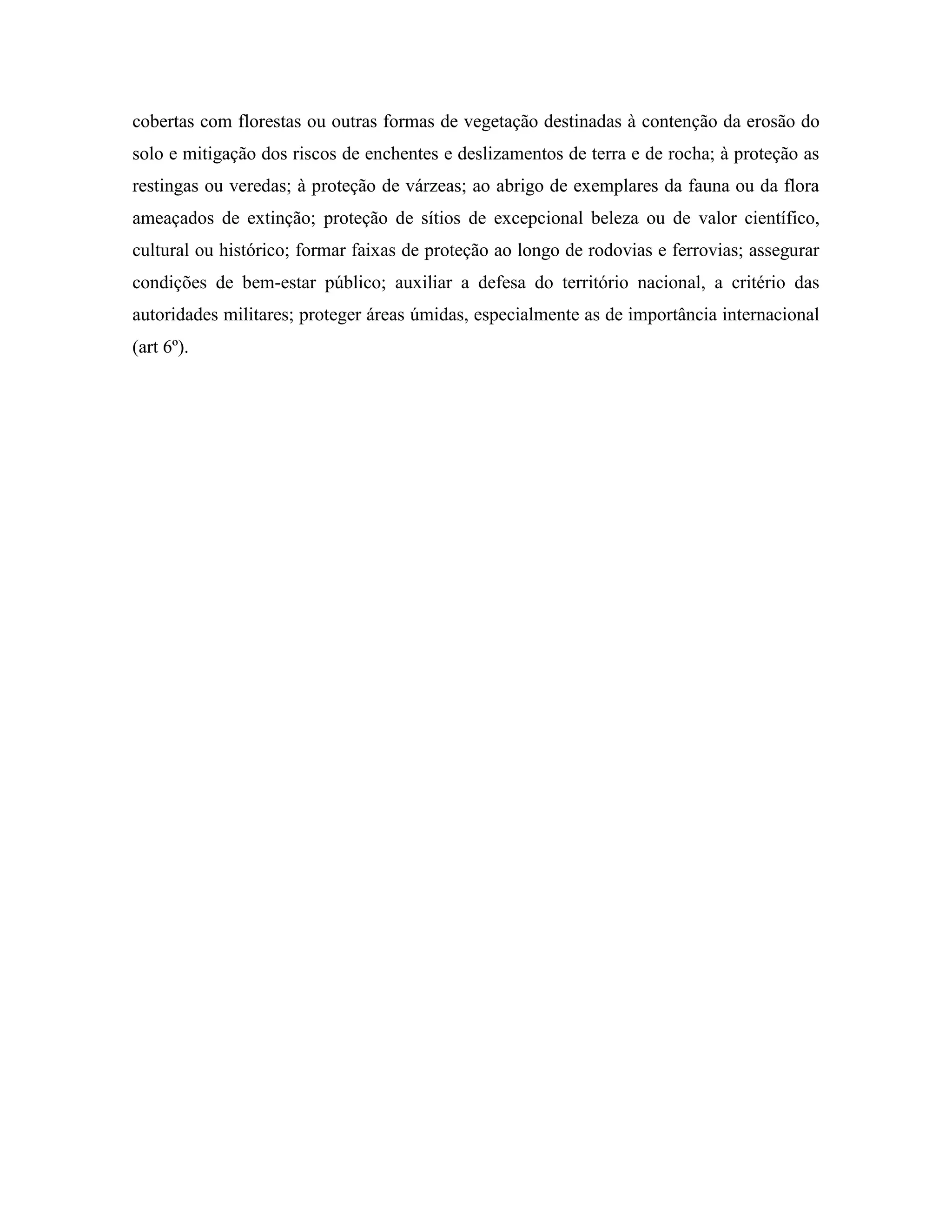 cobertas com florestas ou outras formas de vegetação destinadas à contenção da erosão do
solo e mitigação dos riscos de enchentes e deslizamentos de terra e de rocha; à proteção as
restingas ou veredas; à proteção de várzeas; ao abrigo de exemplares da fauna ou da flora
ameaçados de extinção; proteção de sítios de excepcional beleza ou de valor científico,
cultural ou histórico; formar faixas de proteção ao longo de rodovias e ferrovias; assegurar
condições de bem-estar público; auxiliar a defesa do território nacional, a critério das
autoridades militares; proteger áreas úmidas, especialmente as de importância internacional
(art 6º).
 
