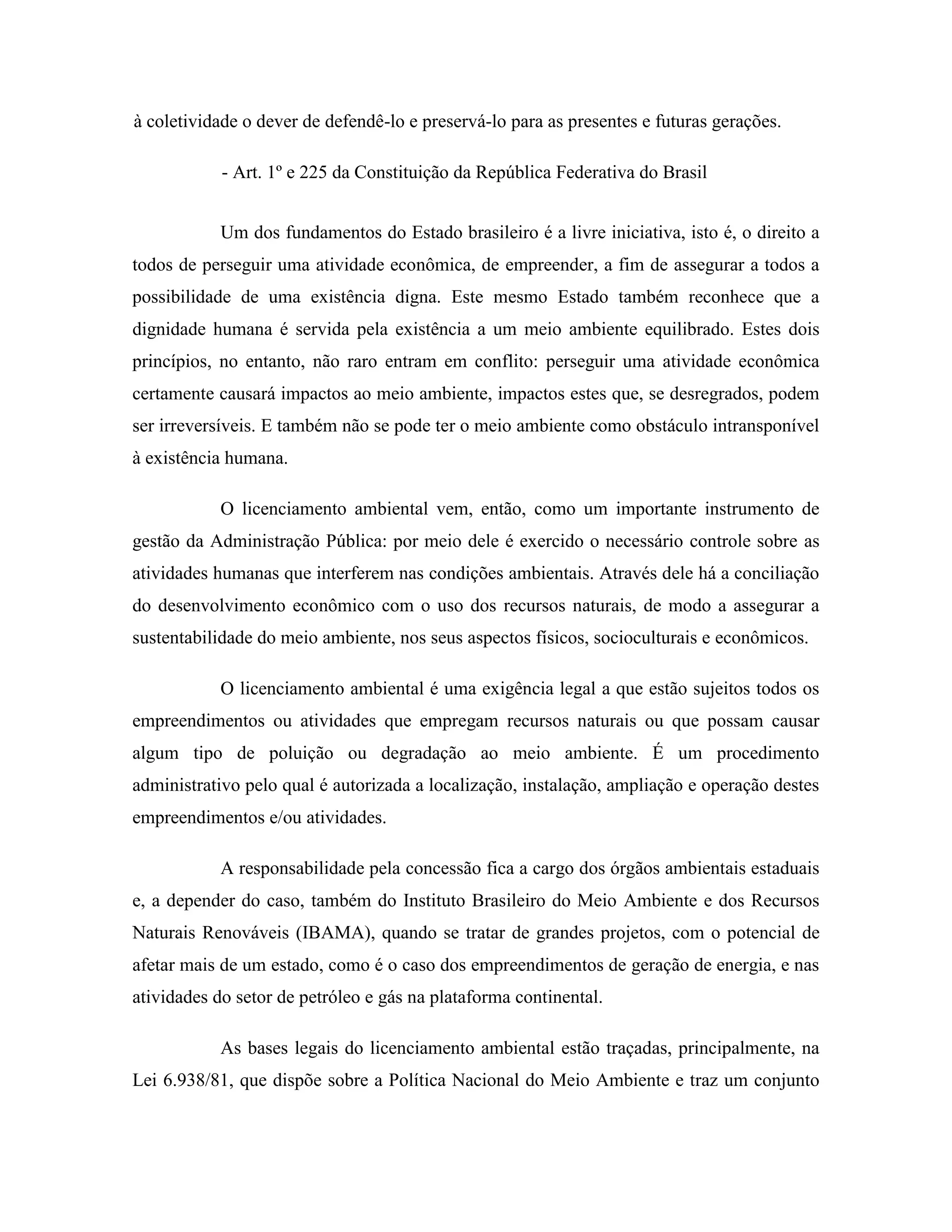 à coletividade o dever de defendê-lo e preservá-lo para as presentes e futuras gerações.
- Art. 1º e 225 da Constituição da República Federativa do Brasil
Um dos fundamentos do Estado brasileiro é a livre iniciativa, isto é, o direito a
todos de perseguir uma atividade econômica, de empreender, a fim de assegurar a todos a
possibilidade de uma existência digna. Este mesmo Estado também reconhece que a
dignidade humana é servida pela existência a um meio ambiente equilibrado. Estes dois
princípios, no entanto, não raro entram em conflito: perseguir uma atividade econômica
certamente causará impactos ao meio ambiente, impactos estes que, se desregrados, podem
ser irreversíveis. E também não se pode ter o meio ambiente como obstáculo intransponível
à existência humana.
O licenciamento ambiental vem, então, como um importante instrumento de
gestão da Administração Pública: por meio dele é exercido o necessário controle sobre as
atividades humanas que interferem nas condições ambientais. Através dele há a conciliação
do desenvolvimento econômico com o uso dos recursos naturais, de modo a assegurar a
sustentabilidade do meio ambiente, nos seus aspectos físicos, socioculturais e econômicos.
O licenciamento ambiental é uma exigência legal a que estão sujeitos todos os
empreendimentos ou atividades que empregam recursos naturais ou que possam causar
algum tipo de poluição ou degradação ao meio ambiente. É um procedimento
administrativo pelo qual é autorizada a localização, instalação, ampliação e operação destes
empreendimentos e/ou atividades.
A responsabilidade pela concessão fica a cargo dos órgãos ambientais estaduais
e, a depender do caso, também do Instituto Brasileiro do Meio Ambiente e dos Recursos
Naturais Renováveis (IBAMA), quando se tratar de grandes projetos, com o potencial de
afetar mais de um estado, como é o caso dos empreendimentos de geração de energia, e nas
atividades do setor de petróleo e gás na plataforma continental.
As bases legais do licenciamento ambiental estão traçadas, principalmente, na
Lei 6.938/81, que dispõe sobre a Política Nacional do Meio Ambiente e traz um conjunto
 