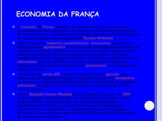 ECONOMIA DA FRANÇA A  economia  da  França  combina um extenso setor privado com uma intervenção estatal substancial, se bem que em declínio. Grandes áreas de terrenos férteis, a aplicação de tecnologia moderna e subsídios fizeram do país o principal produtor agrícola da  Europa Ocidental . Tem destaque na  indústria   automobilística ,  aeronáutica , alimentícia, ademis de uma  agropecuária  intensiva e extensiva. Destacam-se ainda as indústrias mecânicas, elétricas e químicas, com grande concentração de capitais, geralmente situadas perto dos centros urbanos. A França também desenvolveu uma extra-ordinária tecnologia de ponta no ramo da  informática  além de eletrônica em geral e aeronáutica. Finalmente destaca-se o crescimento da indústria de  armamentos , sendo o país uma potência militar. Até meados do  século XIX , o país era essencialmente  agrícola , com importantes atividades artesanais. O desenvolvimento dos  transportes , na segunda metade do século XIX, acelerou a concentração de atividades  industriais  em algumas áreas, principalmente próximas dos grandes centros urbanos. Após a  Segunda Guerra Mundial , mais exatamente a partir de  1950 , o governo francês estabeleceu algumas medidas protecionistas de seus produtos frente aos estrangeiros, que foram paulatinamente abandonadas à medida que a indústria francesa se modernizava, tornando-se mais competitiva. Durante década de 1970 a produção industrial francesa cresceu mais de 33% porém a partir de 1980 o ritmo de crescimento estabilizou-se. 