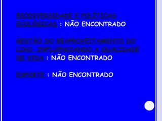 BIODIVERSIDADE E POLÍTICAS ECOLÓGICAS  : NÃO ENCONTRADO GESTÃO DO REAPROVEITAMENTO DO LIXO, INFLUENCIANDO A QUALIDADE DE VIDA  : NÃO ENCONTRADO ESPORTE  : NÃO ENCONTRADO 
