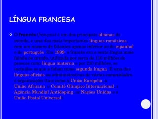 LÍNGUA FRANCESA O  francês  ( français ) é um dos principais  idiomas  do mundo, e uma das mais importantes  línguas românicas , com um número de falantes apenas inferior ao do  espanhol  e do  português . Em  1999 , o francês era a sexta língua mais falada do mundo, utilizada por cerca de 110 milhões de pessoas como  língua materna  e por 210 milhões, se incluídos os que a falam como  segunda língua . É uma das  línguas oficiais  ou administrativas de várias comunidades e organizações (tais como a  União Européia , a  União Africana , o  Comitê Olímpico Internacional , a  Agência Mundial Antidoping , as  Nações Unidas  e a  União Postal Universal ). 
