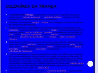 CULINÁRIA DA FRANÇA A  culinária da  França  compreende uma grande variedade de pratos, assim como a  culinária chinesa  e a  culinária indiana , e goza de grande prestígio no mundo, principalmente no ocidente. A grande variedade de  queijos  e  vinhos  são a imagem de marca da França em termos de gastronomia. Tradicionalmente, cada região tem culinária própria: a do noroeste usa  manteiga , creme de leite ( crème fraiche ) e  maçãs ; a culinária provençal (do sudeste) prefere  azeite ,  verduras  e  tomates ; a do sudoeste usa gordura de  pato , fígado  foie gras ,  cogumelos  ( cèpes ) e  moelas ; a culinária do nordeste relembra a  culinária da Alemanha  e usa  banha  de  porco ,  salsichas  e  chucrute . Além destas quatro áreas gerais, há muitas mais tipos de culinária locais, como a do vale do  rio Loire , famosa pelos delicados pratos de  peixe  de água doce e pelos  vinhos  brancos; a cozinha  basca , famosa pelo uso de  tomate  e  pimentão , e a culinária do  Roussillon , semelhante à  culinária da Catalunha . Com as deslocações e viagens constantes de hoje, tais diferenças regionais são menos acentuadas do que foram, mas ainda se sentem claramente. O viajante que atravesse a França notará alterações significativas na forma de cozinhar e nos pratos servidos. Além disso, o interesse recente dos consumidores franceses por produtos alimentares locais, dos  campos locais  ( produits du terroir ) significa que as culinárias regionais atravessam forte renascimento neste início do  século XXI . Cozinhas exóticas, particularmente a  Culinária da China  e alguns pratos de ex-colônias no Norte da África ( cuscuz ), tiveram influência. 