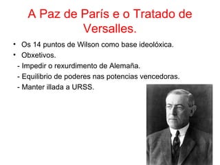 A Paz de París e o Tratado de
             Versalles.
• Os 14 puntos de Wilson como base ideolóxica.
• Obxetivos.
 - Impedir o rexurdimento de Alemaña.
 - Equilibrio de poderes nas potencias vencedoras.
 - Manter illada a URSS.
 