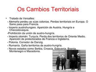 Os Cambios Territoriais
• Tratado de Versalles:
 - Alemaña perdeu as súas colonias. Perdas territoriais en Europa. O
    Sarre pasa para Francia.
 - Imperio austrohungaro. Aparición de Austria, Hungría e
    Checoslovaquia.
 -Prohibición da unión de austro-hungría.
 - Imperio otomán: Turquía. Perda dos territorios de Oriente Medio.
    Aparición de protectorados de Francia e Inglaterra.
 - Polonia. Corredor de Danzig.
 - Rumanía. Gaña territorios de austro-hungría.
 - Novos estados como Serbia, Croacia, Eslovenia, Bosnia,
    Montenegro e Macedonia.
 