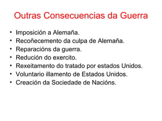 Outras Consecuencias da Guerra
•   Imposición a Alemaña.
•   Recoñecemento da culpa de Alemaña.
•   Reparacións da guerra.
•   Redución do exercito.
•   Rexeitamento do tratado por estados Unidos.
•   Voluntario illamento de Estados Unidos.
•   Creación da Sociedade de Nacións.
 