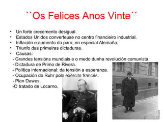 ``Os Felices Anos Vinte´´
•     Un forte crecemento desigual.
•     Estados Unidos converteuse no centro financieiro industrial.
•     Inflación e aumento do paro, en especial Alemaña.
•     Triunfo das primeiras dictaduras.
•     Causas:
    - Grandes tensións mundiais e o medo dunha revolución comunista.
    - Dictadura de Primo de Rivera.
    - Política internacional: da tensión a esperanza.
    - Ocupación do Ruhr polo exército francés.
    - Plan Dawes.
    -O tratado de Locarno.
 