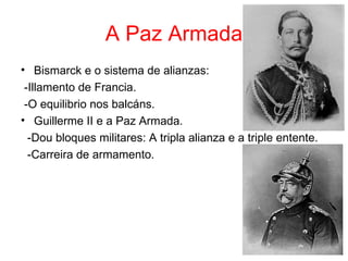 A Paz Armada
• Bismarck e o sistema de alianzas:
 -Illamento de Francia.
 -O equilibrio nos balcáns.
• Guillerme II e a Paz Armada.
  -Dou bloques militares: A tripla alianza e a triple entente.
  -Carreira de armamento.
 