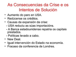 As Consecuencias da Crise e os
       Intentos de Solución
• Aumento do paro en USA.
• Redúcense os créditos.
• Causas da expansión da crise:
 - USA reduciu as súas importacións.
 - A Banca estadounidense repatria os capitais
  prestados.
 - Políticas levado a cabo.
• New Deal.
• Igual intervención do Estado na economía.
• Fracaso da conferencia de Londres.
 