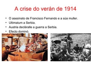 A crise do verán de 1914
•   O asesinato de Francisco Fernando e a súa muller.
•   Ultimatum a Serbia.
•   Austria decláralle a guerra a Serbia.
•   Efecto dominó.
 