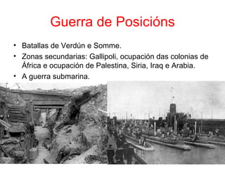 Guerra de Posicións
• Batallas de Verdún e Somme.
• Zonas secundarias: Gallipoli, ocupación das colonias de
  África e ocupación de Palestina, Siria, Iraq e Arabia.
• A guerra submarina.
 
