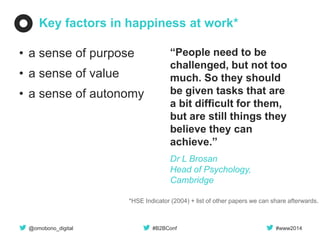 @omobono_digital 
#B2BConf 
#www2014 
Key factors in happiness at work* 
•a sense of purpose 
•a sense of value 
•a sense of autonomy 
*HSE Indicator (2004) + list of other papers we can share afterwards. 
“People need to be challenged, but not too much. So they should be given tasks that are a bit difficult for them, but are still things they believe they can achieve.” 
Dr L Brosan Head of Psychology, Cambridge  