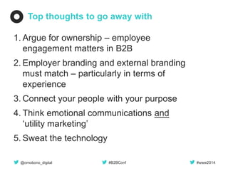 @omobono_digital 
#B2BConf 
#www2014 
Top thoughts to go away with 
1.Argue for ownership – employee engagement matters in B2B 
2.Employer branding and external branding must match – particularly in terms of experience 
3.Connect your people with your purpose 
4.Think emotional communications and ‘utility marketing’ 
5.Sweat the technology  