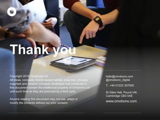 Copyright 2014 Omobono Ltd. 
All ideas, concepts, brand-related names, strap line, phrases, copy/text and creative concepts developed and contained in this document remain the intellectual property of Omobono Ltd until such time as they are procured by a third party. 
Anyone viewing this document may not use, adapt or modify the contents without our prior consent. 
hello@omobono.com 
@omobono_digital 
T: +44 01223 307000 
St Giles Hall, Pound Hill, 
Cambridge CB3 0AE 
www.omobono.com 
Thank you  