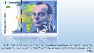 Sur le billet de 50 francs se trouve l’écrivain français Antoine de Saint-Exupéry. Son
roman le plus connu est “Le Petit Prince”. Il était aussi pilote et il a disparu en vol en
1944.
 