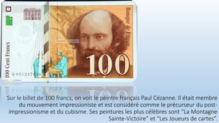 Sur le billet de 100 francs, on voit le peintre français Paul Cézanne. Il était membre
du mouvement impressioniste et est considéré comme le précurseur du post-
impressionisme et du cubisme. Ses peintures les plus célèbres sont “La Montagne
Sainte-Victoire” et “Les Joueurs de cartes”.
 