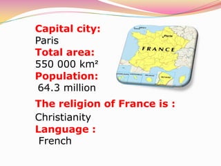 Capital city:
Paris
Total area:
550 000 km²
Population:
64.3 million
The religion of France is :
Christianity
Language :
 French
 