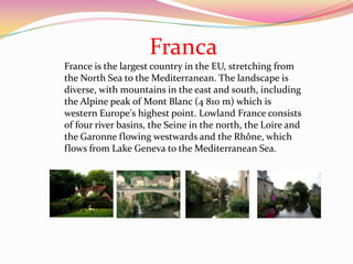 Franca
France is the largest country in the EU, stretching from
the North Sea to the Mediterranean. The landscape is
diverse, with mountains in the east and south, including
the Alpine peak of Mont Blanc (4 810 m) which is
western Europe's highest point. Lowland France consists
of four river basins, the Seine in the north, the Loire and
the Garonne flowing westwards and the Rhône, which
flows from Lake Geneva to the Mediterranean Sea.
 