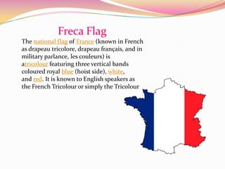 Freca Flag
The national flag of France (known in French
as drapeau tricolore, drapeau français, and in
military parlance, les couleurs) is
atricolour featuring three vertical bands
coloured royal blue (hoist side), white,
and red. It is known to English speakers as
the French Tricolour or simply the Tricolour
 