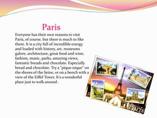 Paris
Everyone has their own reasons to visit
Paris, of course, but there is much to like
there. It is a city full of incredible energy
and loaded with history, art, museums
galore, architecture, great food and wine,
fashion, music, parks, amazing views,
fantastic breads and chocolate. Especially
bread and chocolate. Try a "pique-nique" on
the shores of the Seine, or on a bench with a
view of the Eiffel Tower. It's a wonderful
place just to walk around .
 