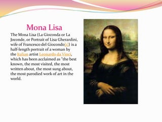 Mona Lisa
The Mona Lisa (La Gioconda or La
Joconde, or Portrait of Lisa Gherardini,
wife of Francesco del Giocondo[1]) is a
half-length portrait of a woman by
the Italian artist Leonardo da Vinci,
which has been acclaimed as "the best
known, the most visited, the most
written about, the most sung about,
the most parodied work of art in the
world.
 
