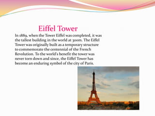 Eiffel Tower
In 1889, when the Tower Eiffel was completed, it was
the tallest building in the world at 300m. The Eiffel
Tower was originally built as a temporary structure
to commemorate the centennial of the French
Revolution. To the world's benefit the tower was
never torn down and since, the Eiffel Tower has
become an enduring symbol of the city of Paris.
 