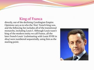 King of Franca
directly, out of the declining Carolingian Empire.
Opinions vary as to who the 'first' French king was,
and the following list includes all of the transitional
monarchs, including Louis I. Although Louis wasn't
king of the modern entity we call France, all the
later French Louis' (culminating with Louis XVIII in
1824) were numbered sequentially, using him as the
starting point.
 