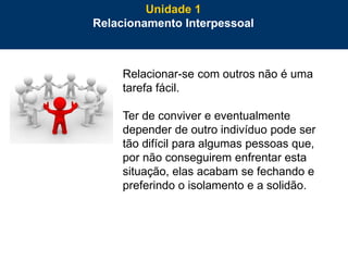 10
Relacionar-se com outros não é uma
tarefa fácil.
Ter de conviver e eventualmente
depender de outro indivíduo pode ser
tão difícil para algumas pessoas que,
por não conseguirem enfrentar esta
situação, elas acabam se fechando e
preferindo o isolamento e a solidão.
Unidade 1
Relacionamento Interpessoal
 