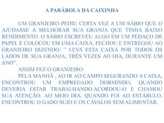 A PARÁBOLA DA CAIXINHA
UM GRANJEIRO PEDIU CERTA VEZ A UM SÁBIO QUE O
AJUDASSE A MELHORAR SUA GRANJA QUE TINHA BAIXO
RENDIMENTO. O SÁBIO ESCREVEU ALGO EM UM PEDAÇO DE
PAPEL E COLOCOU EM UMA CAIXA, FECHOU E ENTREGOU AO
GRANJEIRO DIZENDO: ” LEVA ESTA CAIXA POR TODOS OS
LADOS DE SUA GRANJA, TRÊS VEZES AO DIA, DURANTE UM
ANO”.
ASSIM FEZ O GRANJEIRO.
PELA MANHÃ , AO IR AO CAMPO SEGURANDO A CAIXA,
ENCONTROU UM EMPREGADO DORMINDO, QUANDO
DEVERIA ESTAR TRABALHANDO.ACORDOU-O E CHAMOU
SUA ATENÇÃO. AO MEIO DIA, QUANDO FOI AO ESTÁBULO,
ENCONTROU O GADO SUJO E OS CAVALOS SEM ALIMENTAR.
 