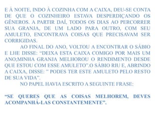 E À NOITE, INDO À COZINHA COM A CAIXA, DEU-SE CONTA
DE QUE O COZINHEIRO ESTAVA DESPERDIÇANDO OS
GÊNEROS. A PARTIR DAÍ, TODOS OS DIAS AO PERCORRER
SUA GRANJA, DE UM LADO PARA OUTRO, COM SEU
AMULETO, ENCONTRAVA COISAS QUE PRECISAVAM SER
CORRIGIDAS.
AO FINAL DO ANO, VOLTOU A ENCONTRAR O SÁBIO
E LHE DISSE: “DEIXA ESTA CAIXA COMIGO POR MAIS UM
ANO;MINHA GRANJA MELHOROU O RENDIMENTO DESDE
QUE ESTOU COM ESSE AMULETO”.O SÁBIO RIU E, ABRINDO
A CAIXA, DISSE: ” PODES TER ESTE AMULETO PELO RESTO
DE SUA VIDA”.
NO PAPEL HAVIA ESCRITO A SEGUINTE FRASE:
“SE QUERES QUE AS COISAS MELHOREM, DEVES
ACOMPANHÁ-LAS CONSTANTEMENTE”.
 