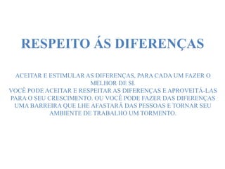 RESPEITO ÁS DIFERENÇAS
ACEITAR E ESTIMULAR AS DIFERENÇAS, PARA CADA UM FAZER O
MELHOR DE SI.
VOCÊ PODE ACEITAR E RESPEITAR AS DIFERENÇAS E APROVEITÁ-LAS
PARA O SEU CRESCIMENTO. OU VOCÊ PODE FAZER DAS DIFERENÇAS
UMA BARREIRA QUE LHE AFASTARÁ DAS PESSOAS E TORNAR SEU
AMBIENTE DE TRABALHO UM TORMENTO.
 