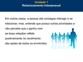 11
Em outros casos, a pessoa até consegue interagir e se
relacionar, mas, entende que possui outras prioridades e
não percebe que o ganho com
as boas relações reflete
positivamente no rendimento
das ações de todos os envolvidos.
Unidade 1
Relacionamento Interpessoal
 