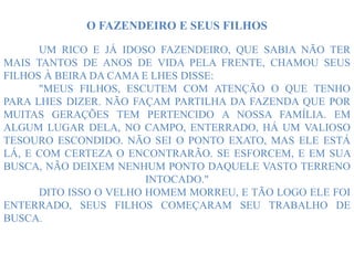 O FAZENDEIRO E SEUS FILHOS
UM RICO E JÁ IDOSO FAZENDEIRO, QUE SABIA NÃO TER
MAIS TANTOS DE ANOS DE VIDA PELA FRENTE, CHAMOU SEUS
FILHOS À BEIRA DA CAMA E LHES DISSE:
"MEUS FILHOS, ESCUTEM COM ATENÇÃO O QUE TENHO
PARA LHES DIZER. NÃO FAÇAM PARTILHA DA FAZENDA QUE POR
MUITAS GERAÇÕES TEM PERTENCIDO A NOSSA FAMÍLIA. EM
ALGUM LUGAR DELA, NO CAMPO, ENTERRADO, HÁ UM VALIOSO
TESOURO ESCONDIDO. NÃO SEI O PONTO EXATO, MAS ELE ESTÁ
LÁ, E COM CERTEZA O ENCONTRARÃO. SE ESFORCEM, E EM SUA
BUSCA, NÃO DEIXEM NENHUM PONTO DAQUELE VASTO TERRENO
INTOCADO."
DITO ISSO O VELHO HOMEM MORREU, E TÃO LOGO ELE FOI
ENTERRADO, SEUS FILHOS COMEÇARAM SEU TRABALHO DE
BUSCA.
 
