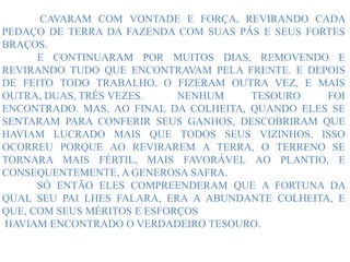 CAVARAM COM VONTADE E FORÇA, REVIRANDO CADA
PEDAÇO DE TERRA DA FAZENDA COM SUAS PÁS E SEUS FORTES
BRAÇOS.
E CONTINUARAM POR MUITOS DIAS, REMOVENDO E
REVIRANDO TUDO QUE ENCONTRAVAM PELA FRENTE. E DEPOIS
DE FEITO TODO TRABALHO, O FIZERAM OUTRA VEZ, E MAIS
OUTRA, DUAS, TRÊS VEZES. NENHUM TESOURO FOI
ENCONTRADO. MAS, AO FINAL DA COLHEITA, QUANDO ELES SE
SENTARAM PARA CONFERIR SEUS GANHOS, DESCOBRIRAM QUE
HAVIAM LUCRADO MAIS QUE TODOS SEUS VIZINHOS. ISSO
OCORREU PORQUE AO REVIRAREM A TERRA, O TERRENO SE
TORNARA MAIS FÉRTIL, MAIS FAVORÁVEL AO PLANTIO, E
CONSEQUENTEMENTE, A GENEROSA SAFRA.
SÓ ENTÃO ELES COMPREENDERAM QUE A FORTUNA DA
QUAL SEU PAI LHES FALARA, ERA A ABUNDANTE COLHEITA, E
QUE, COM SEUS MÉRITOS E ESFORÇOS
HAVIAM ENCONTRADO O VERDADEIRO TESOURO.
 