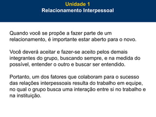 13
Quando você se propõe a fazer parte de um
relacionamento, é importante estar aberto para o novo.
Você deverá aceitar e fazer-se aceito pelos demais
integrantes do grupo, buscando sempre, e na medida do
possível, entender o outro e buscar ser entendido.
Portanto, um dos fatores que colaboram para o sucesso
das relações interpessoais resulta do trabalho em equipe,
no qual o grupo busca uma interação entre si no trabalho e
na instituição.
Unidade 1
Relacionamento Interpessoal
 