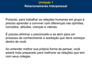 16
Portanto, para trabalhar as relações humanas em grupo é
preciso aprender a conviver com diferenças nas opiniões,
conceitos, atitudes, crenças e valores.
É preciso eliminar o preconceito e se abrir para um
processo de conhecimento e aceitação que deve começar
dentro de você.
Ao entender melhor sua própria forma de pensar, você
estará mais preparado para melhorar as relações que tem
com seus colegas.
Unidade 1
Relacionamento Interpessoal
 
