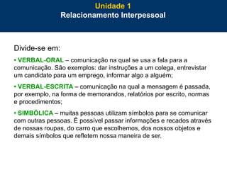 21
Divide-se em:
• VERBAL-ORAL – comunicação na qual se usa a fala para a
comunicação. São exemplos: dar instruções a um colega, entrevistar
um candidato para um emprego, informar algo a alguém;
• VERBAL-ESCRITA – comunicação na qual a mensagem é passada,
por exemplo, na forma de memorandos, relatórios por escrito, normas
e procedimentos;
• SIMBÓLICA – muitas pessoas utilizam símbolos para se comunicar
com outras pessoas. É possível passar informações e recados através
de nossas roupas, do carro que escolhemos, dos nossos objetos e
demais símbolos que refletem nossa maneira de ser.
Unidade 1
Relacionamento Interpessoal
 