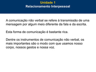 22
A comunicação não verbal se refere à transmissão de uma
mensagem por algum meio diferente da fala e da escrita.
Esta forma de comunicação é bastante rica.
Dentre os instrumentos de comunicação não verbal, os
mais importantes são o modo com que usamos nosso
corpo, nossos gestos e nossa voz.
Unidade 1
Relacionamento Interpessoal
 