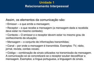 23
Assim, os elementos da comunicação são:
• Emissor – o que emite a mensagem;
• Receptor – o que recebe a mensagem (a mensagem dada e recebida
deve estar no mesmo contexto);
• Contexto – O emissor e o receptor devem estar no mesmo grau de
conhecimento da situação;
• Mensagem – o conjunto de informações transmitidas;
• Canal – por onde a mensagem é transmitida. Exemplos: TV, rádio,
jornal, revista, cordas vocais;
• Código – combinação de sinais utilizados na transmissão da mensagem.
A comunicação só se concretizará se o receptor souber decodificar a
mensagem. Exemplos: a língua portuguesa, a linguagem de sinais.
Unidade 1
Relacionamento Interpessoal
 