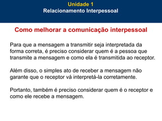 25
Como melhorar a comunicação interpessoal
Para que a mensagem a transmitir seja interpretada da
forma correta, é preciso considerar quem é a pessoa que
transmite a mensagem e como ela é transmitida ao receptor.
Além disso, o simples ato de receber a mensagem não
garante que o receptor vá interpretá-la corretamente.
Portanto, também é preciso considerar quem é o receptor e
como ele recebe a mensagem.
Unidade 1
Relacionamento Interpessoal
 